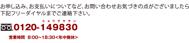お申し込み、お支払いについてなど、お問い合わせお気づきの点がございましたら 下記フリーダイヤルまでご連絡下さい。 0120-149830 営業時間 8:00〜18:30<年中無休>