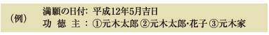 (例)満願の日付：	平成12年5月吉日 功徳主： 	①元木太郎 ②元木太郎・花子 ③元木家