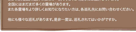 ここでは、全国の巡拝のほんの一例ですが、ごく簡単にご紹介しています。 全国にはまだまだ多くの霊場があります。 また各霊場をより詳しくお知りになりたい方は、各巡礼先にお問い合わせください。  他にも様々な巡礼があります。是非一度は、巡礼されてはいかがですか。